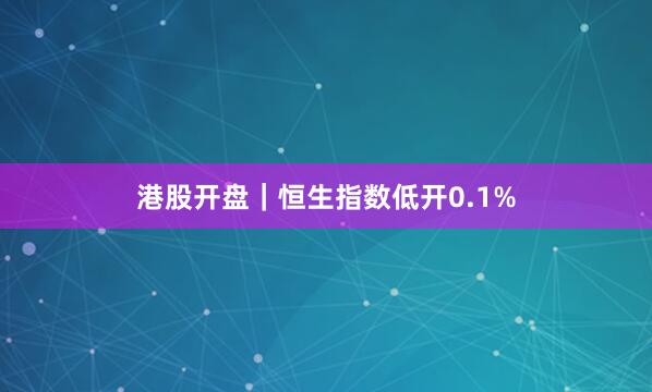 港股开盘｜恒生指数低开0.1%
