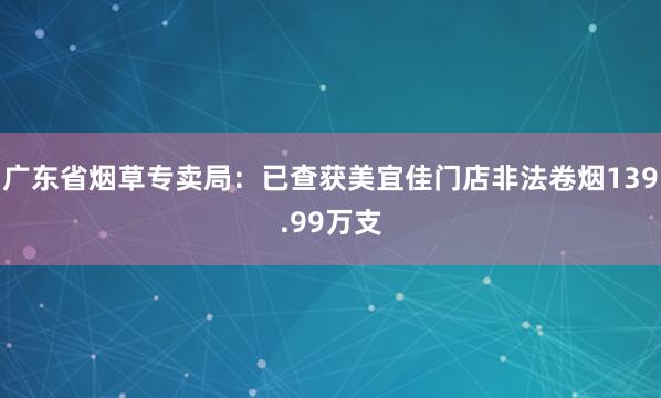 广东省烟草专卖局：已查获美宜佳门店非法卷烟139.99万支
