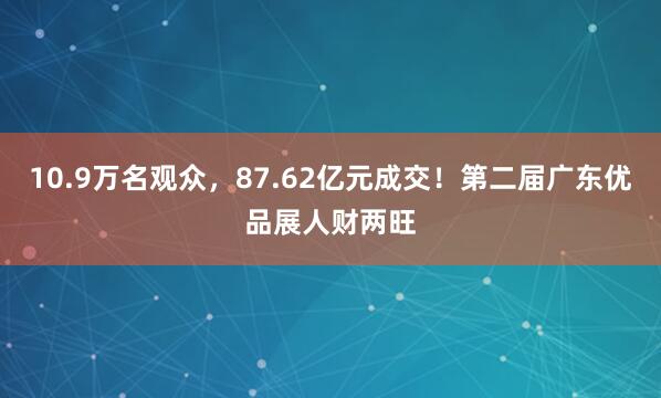 10.9万名观众，87.62亿元成交！第二届广东优品展人财两旺