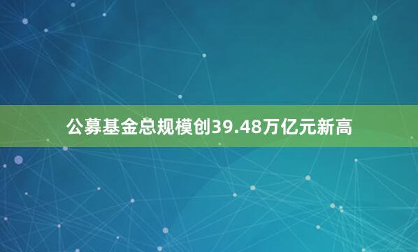 公募基金总规模创39.48万亿元新高