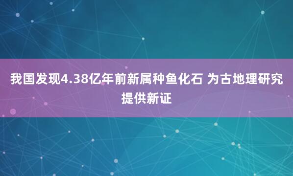 我国发现4.38亿年前新属种鱼化石 为古地理研究提供新证