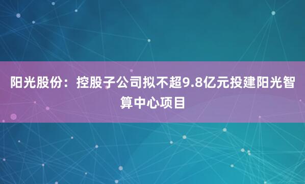 阳光股份：控股子公司拟不超9.8亿元投建阳光智算中心项目