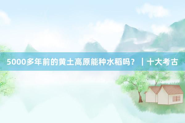 5000多年前的黄土高原能种水稻吗？｜十大考古
