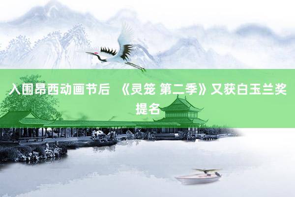 入围昂西动画节后  《灵笼 第二季》又获白玉兰奖提名