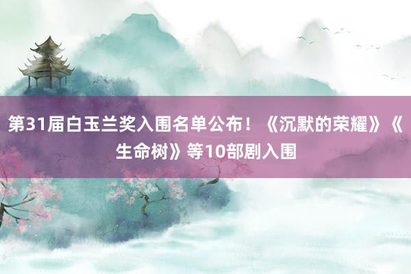 第31届白玉兰奖入围名单公布！《沉默的荣耀》《生命树》等10部剧入围