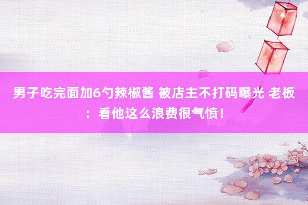 男子吃完面加6勺辣椒酱 被店主不打码曝光 老板：看他这么浪费很气愤！