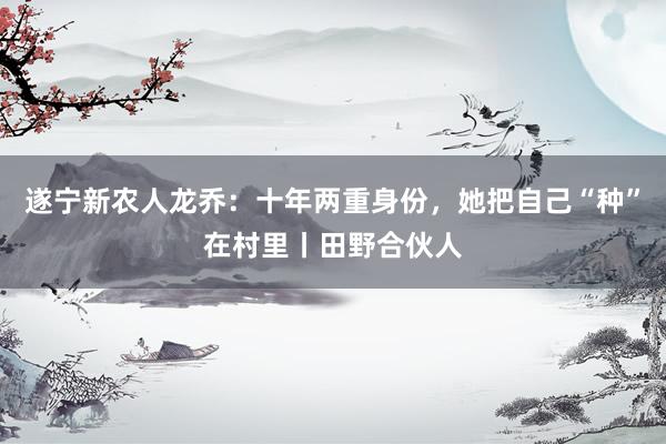 遂宁新农人龙乔：十年两重身份，她把自己“种”在村里丨田野合伙人