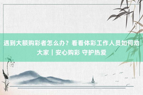 遇到大额购彩者怎么办？看看体彩工作人员如何劝大家｜安心购彩 守护热爱