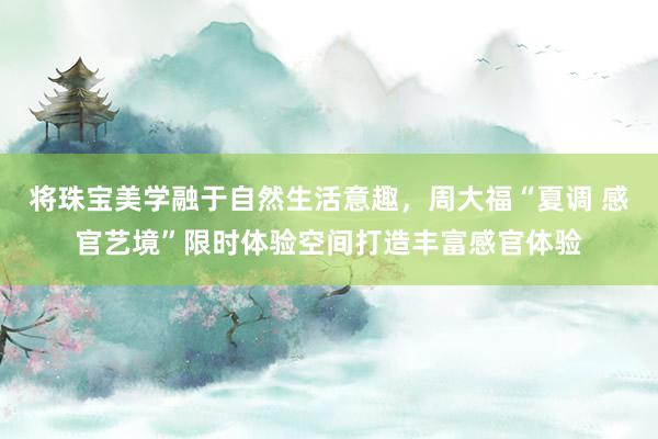 将珠宝美学融于自然生活意趣，周大福“夏调 感官艺境”限时体验空间打造丰富感官体验