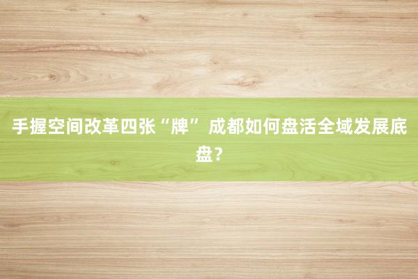手握空间改革四张“牌” 成都如何盘活全域发展底盘？