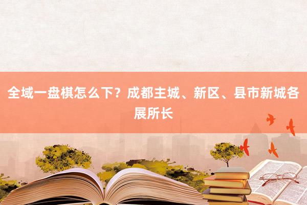 全域一盘棋怎么下？成都主城、新区、县市新城各展所长
