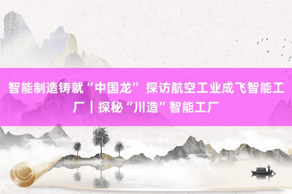 智能制造铸就“中国龙” 探访航空工业成飞智能工厂｜探秘“川造”智能工厂