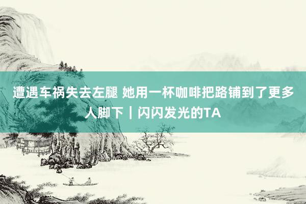 遭遇车祸失去左腿 她用一杯咖啡把路铺到了更多人脚下｜闪闪发光的TA