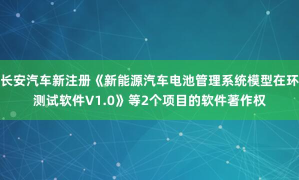 长安汽车新注册《新能源汽车电池管理系统模型在环测试软件V1.0》等2个项目的软件著作权