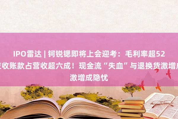 IPO雷达 | 钶锐锶即将上会迎考：毛利率超52%，应收账款占营收超六成！现金流“失血”与退换货激增成隐忧