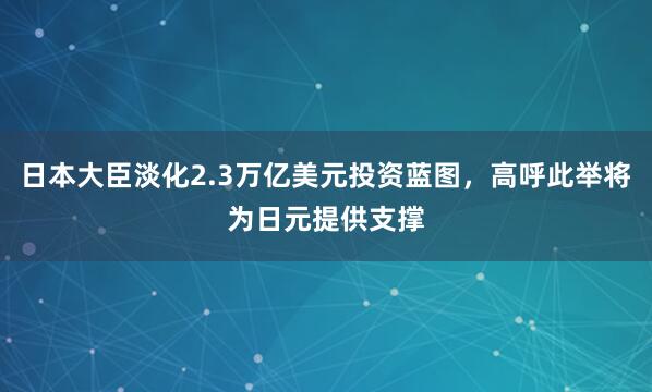 日本大臣淡化2.3万亿美元投资蓝图，高呼此举将为日元提供支撑
