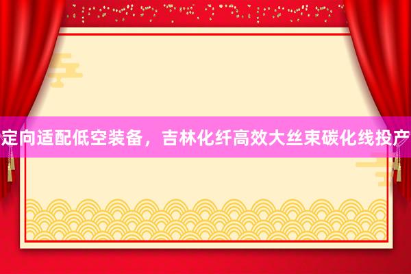 定向适配低空装备，吉林化纤高效大丝束碳化线投产