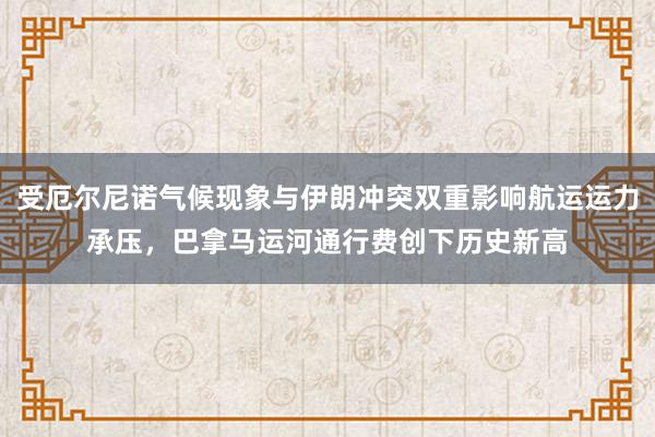 受厄尔尼诺气候现象与伊朗冲突双重影响航运运力承压，巴拿马运河通行费创下历史新高