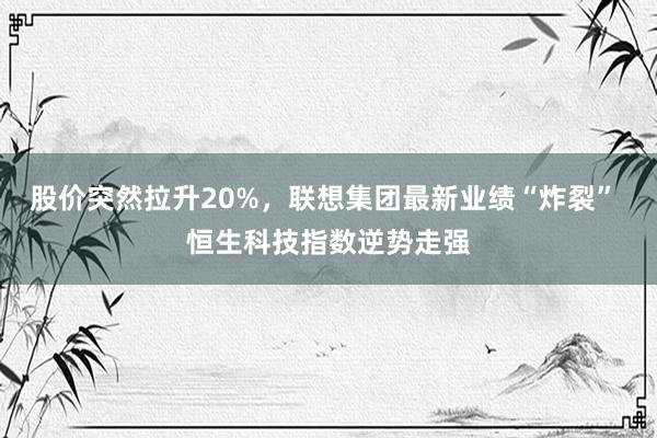 股价突然拉升20%，联想集团最新业绩“炸裂” 恒生科技指数逆势走强
