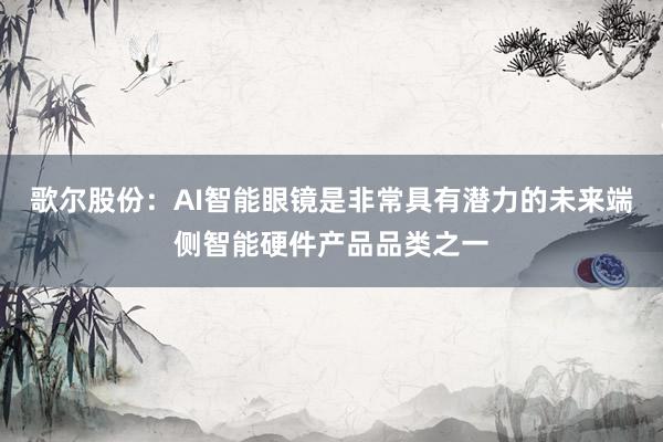 歌尔股份：AI智能眼镜是非常具有潜力的未来端侧智能硬件产品品类之一