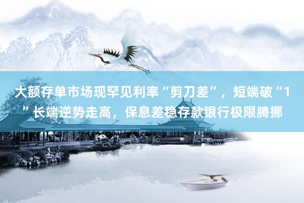 大额存单市场现罕见利率“剪刀差”，短端破“1”长端逆势走高，保息差稳存款银行极限腾挪