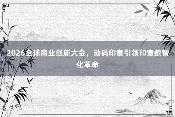 2026全球商业创新大会，动码印章引领印章数智化革命