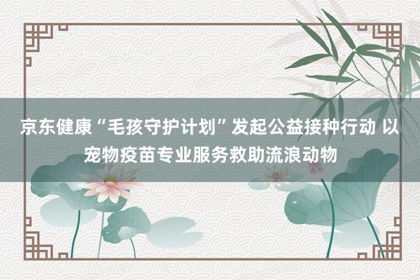 京东健康“毛孩守护计划”发起公益接种行动 以宠物疫苗专业服务救助流浪动物