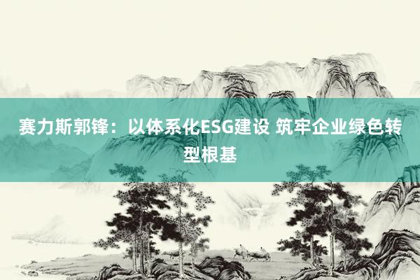 赛力斯郭锋：以体系化ESG建设 筑牢企业绿色转型根基