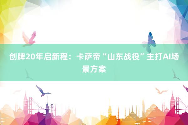 创牌20年启新程：卡萨帝“山东战役”主打AI场景方案