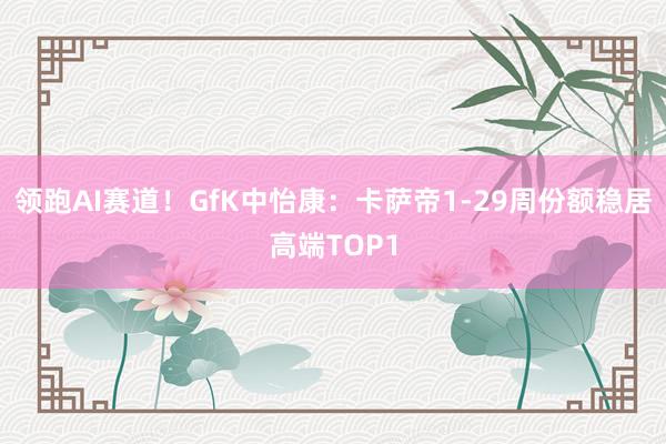 领跑AI赛道！GfK中怡康：卡萨帝1-29周份额稳居高端TOP1