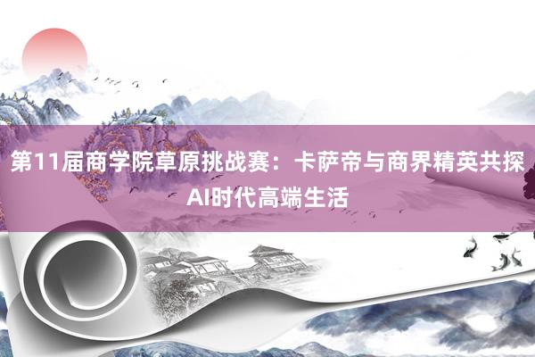 第11届商学院草原挑战赛：卡萨帝与商界精英共探AI时代高端生活