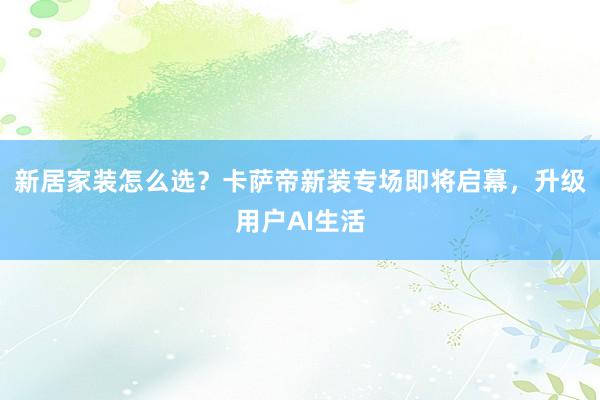 新居家装怎么选？卡萨帝新装专场即将启幕，升级用户AI生活