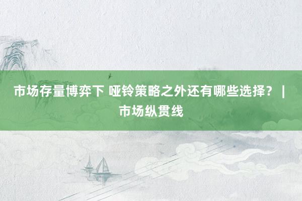 市场存量博弈下 哑铃策略之外还有哪些选择？ | 市场纵贯线