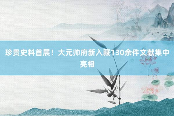 珍贵史料首展！大元帅府新入藏130余件文献集中亮相