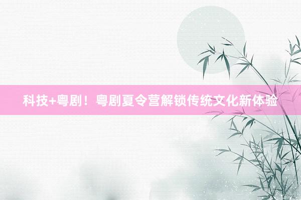 科技+粤剧！粤剧夏令营解锁传统文化新体验