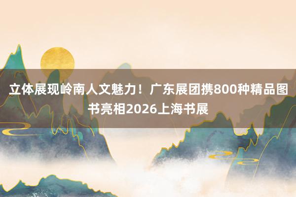立体展现岭南人文魅力！广东展团携800种精品图书亮相2026上海书展