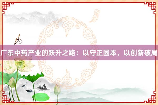 广东中药产业的跃升之路：以守正固本，以创新破局