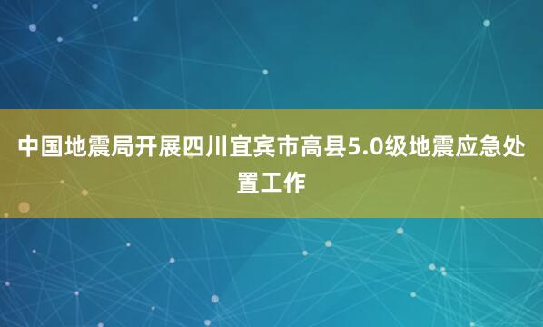 中国地震局开展四川宜宾市高县5.0级地震应急处置工作