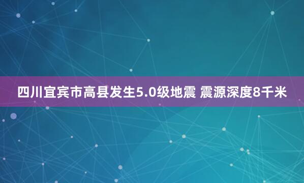 四川宜宾市高县发生5.0级地震 震源深度8千米