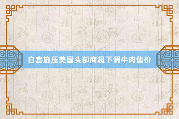 白宫施压美国头部商超下调牛肉售价