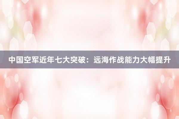 中国空军近年七大突破：远海作战能力大幅提升
