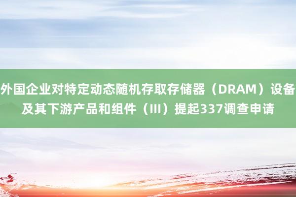 外国企业对特定动态随机存取存储器（DRAM）设备及其下游产品和组件（III）提起337调查申请