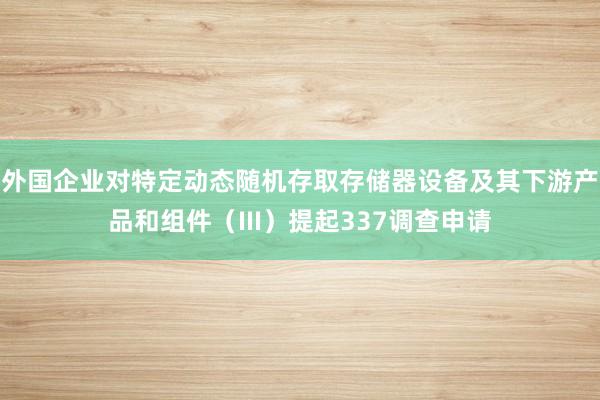 外国企业对特定动态随机存取存储器设备及其下游产品和组件（III）提起337调查申请