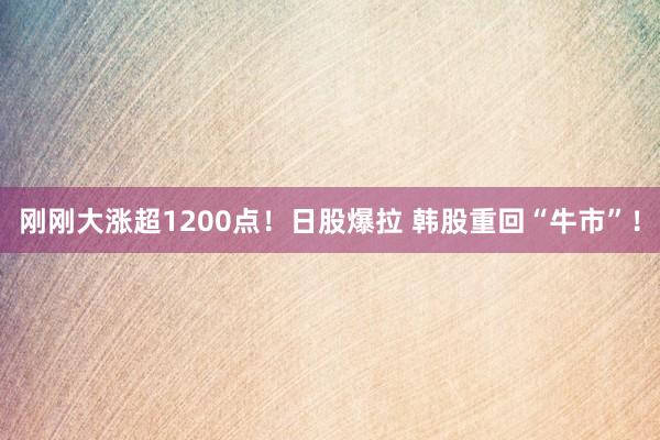 刚刚大涨超1200点！日股爆拉 韩股重回“牛市”！