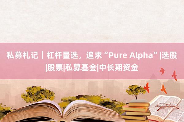 私募札记｜杠杆量选，追求“Pure Alpha”|选股|股票|私募基金|中长期资金