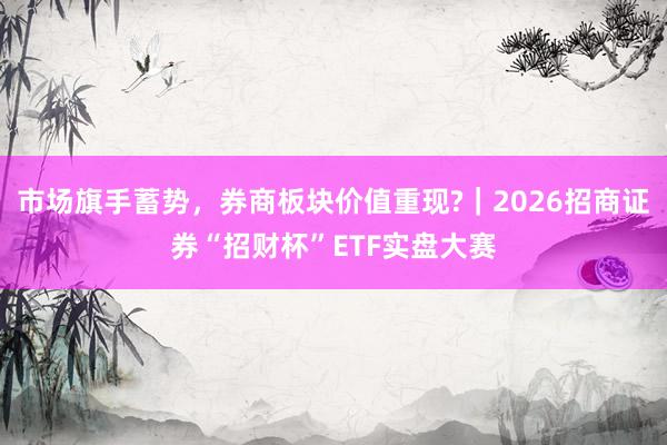 市场旗手蓄势，券商板块价值重现?｜2026招商证券“招财杯”ETF实盘大赛