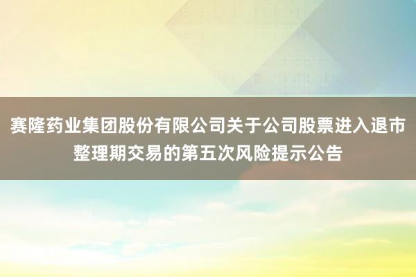 赛隆药业集团股份有限公司关于公司股票进入退市整理期交易的第五次风险提示公告