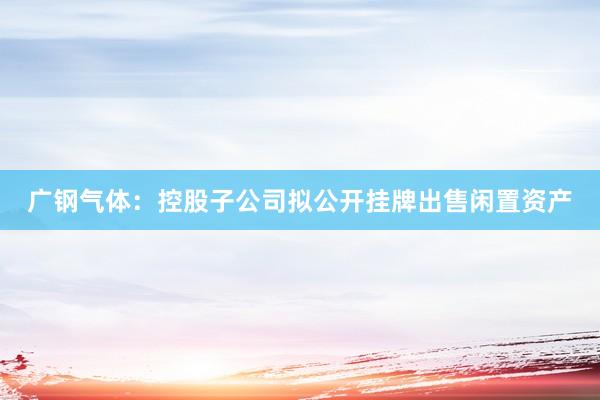 广钢气体：控股子公司拟公开挂牌出售闲置资产