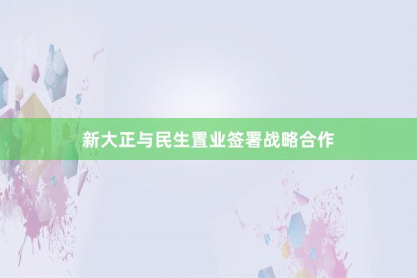 新大正与民生置业签署战略合作