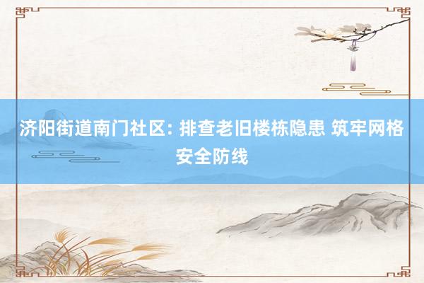 济阳街道南门社区: 排查老旧楼栋隐患 筑牢网格安全防线